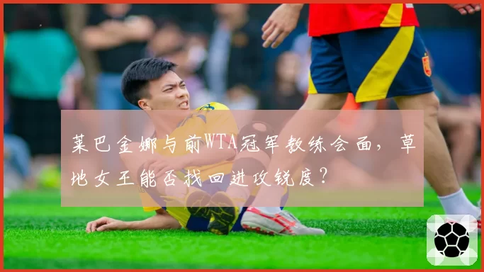 莱巴金娜与前WTA冠军教练会面,草地女王能否找回进攻锐度?