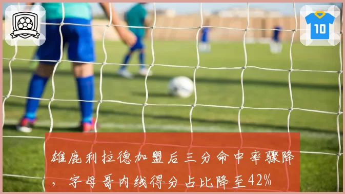 雄鹿利拉德加盟后三分命中率骤降,字母哥内线得分占比降至42%