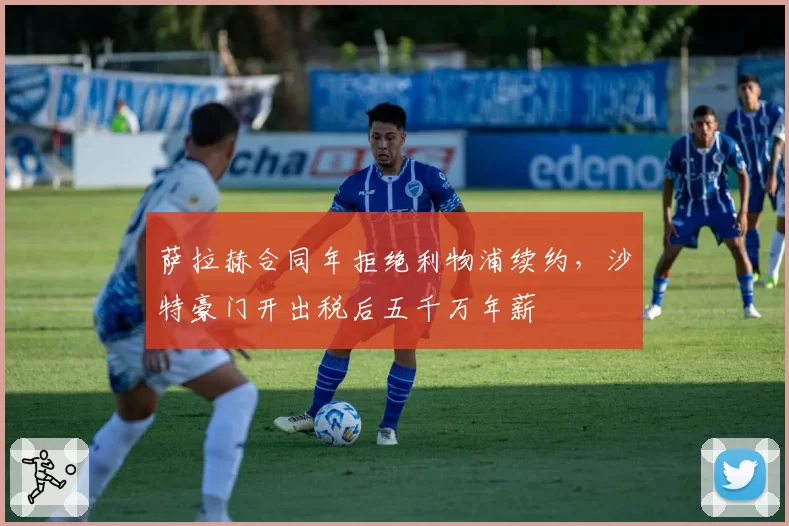 萨拉赫合同年拒绝利物浦续约,沙特豪门开出税后五千万年薪