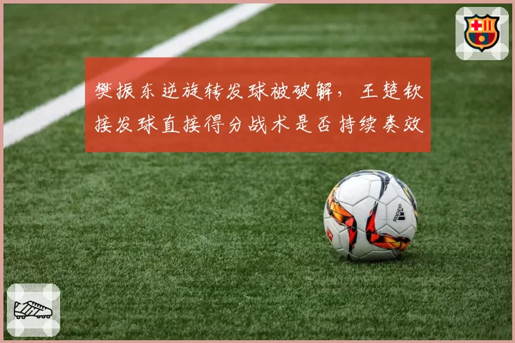 樊振东逆旋转发球被破解,王楚钦接发球直接得分战术是否持续奏效?