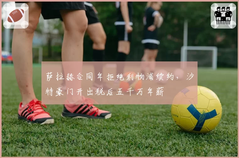 萨拉赫合同年拒绝利物浦续约,沙特豪门开出税后五千万年薪