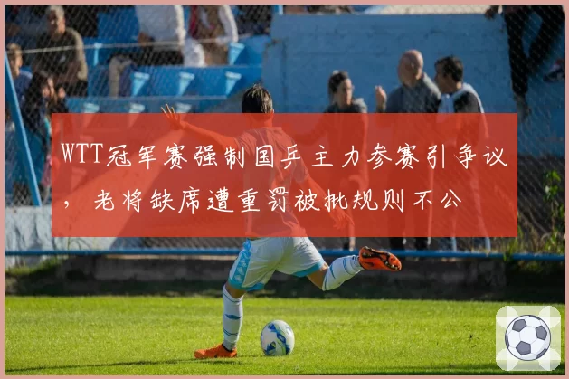 WTT冠军赛强制国乒主力参赛引争议,老将缺席遭重罚被批规则不公