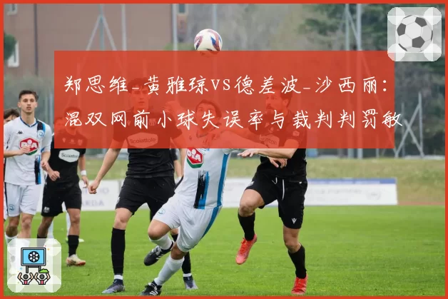 郑思维_黄雅琼vs德差波_沙西丽：混双网前小球失误率与裁判判罚敏感度对比