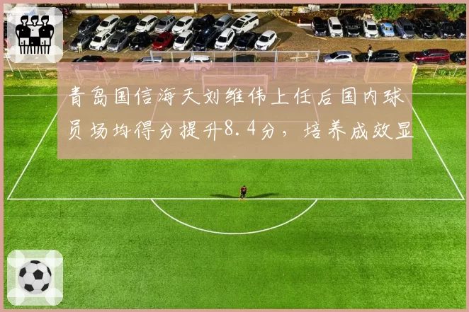 青岛国信海天刘维伟上任后国内球员场均得分提升8.4分,培养成效显著