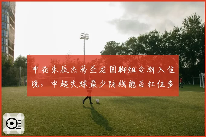 申花朱辰杰蒋圣龙国脚组合渐入佳境，中超失球最少防线能否扛住多线考验