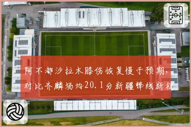 阿不都沙拉木膝伤恢复慢于预期，对比齐麟场均20.1分新疆锋线新核悄然上位