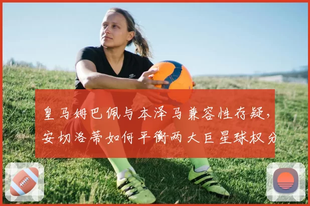 皇马姆巴佩与本泽马兼容性存疑,安切洛蒂如何平衡两大巨星球权分配