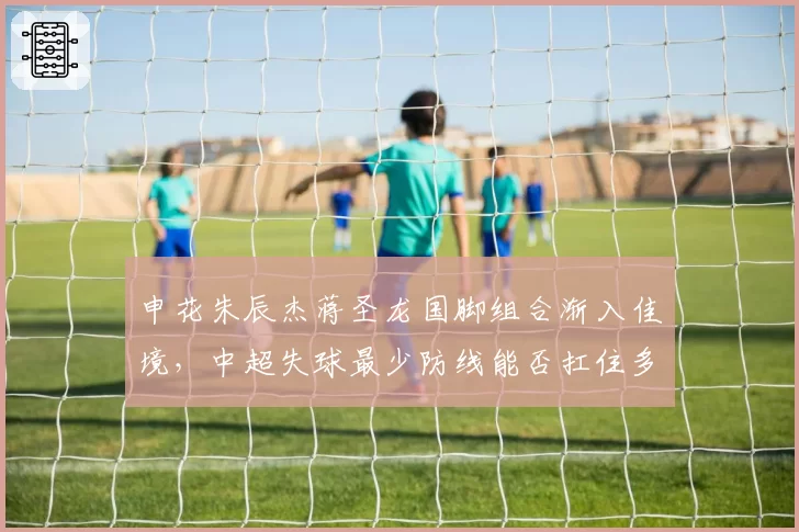 申花朱辰杰蒋圣龙国脚组合渐入佳境，中超失球最少防线能否扛住多线考验