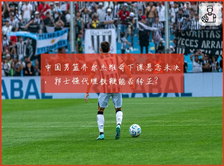 中国男篮乔尔杰维奇下课悬念未决,郭士强代理教鞭能否转正?