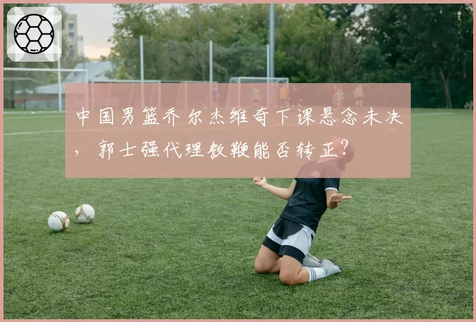 中国男篮乔尔杰维奇下课悬念未决,郭士强代理教鞭能否转正?