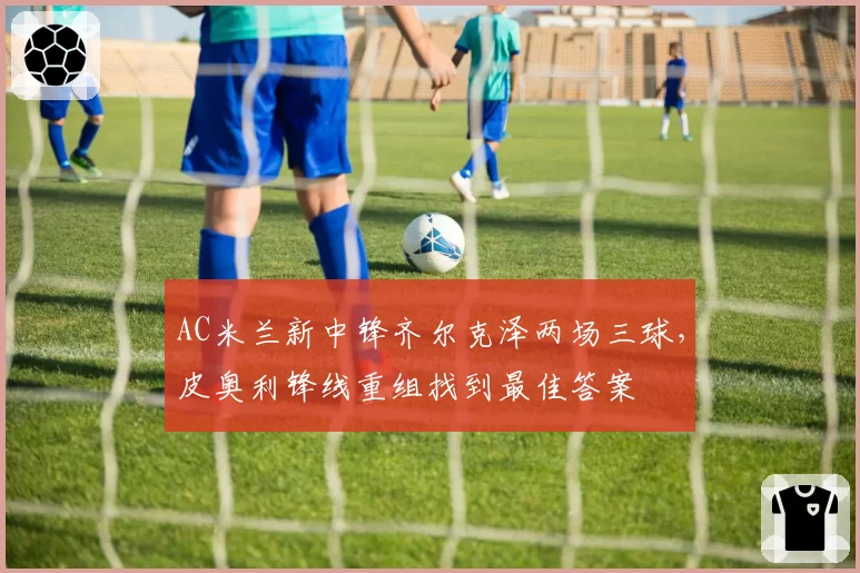 AC米兰新中锋齐尔克泽两场三球,皮奥利锋线重组找到最佳答案