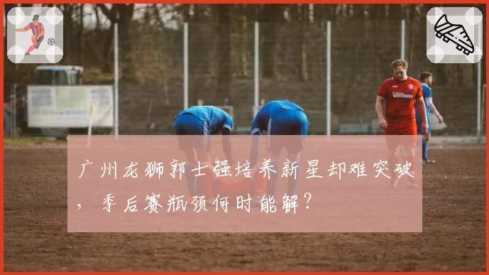 广州龙狮郭士强培养新星却难突破，季后赛瓶颈何时能解？