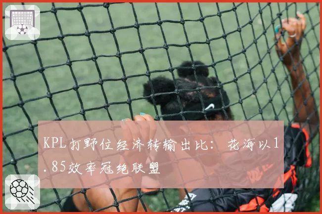 KPL打野位经济转输出比:花海以1.85效率冠绝联盟