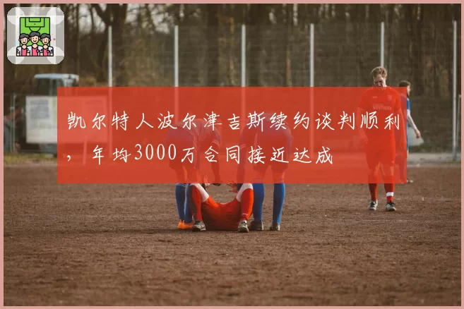 凯尔特人波尔津吉斯续约谈判顺利,年均3000万合同接近达成
