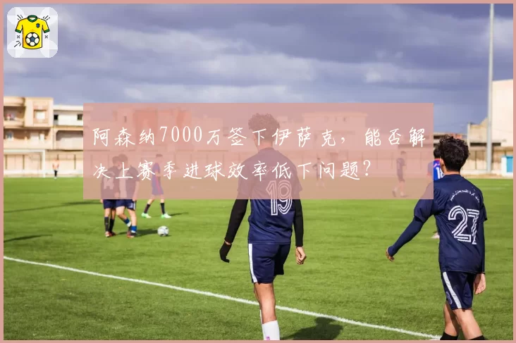 阿森纳7000万签下伊萨克，能否解决上赛季进球效率低下问题？