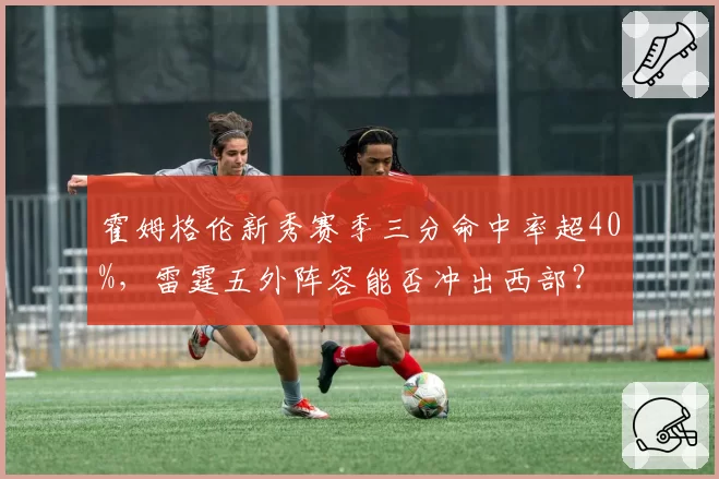 霍姆格伦新秀赛季三分命中率超40%,雷霆五外阵容能否冲出西部?