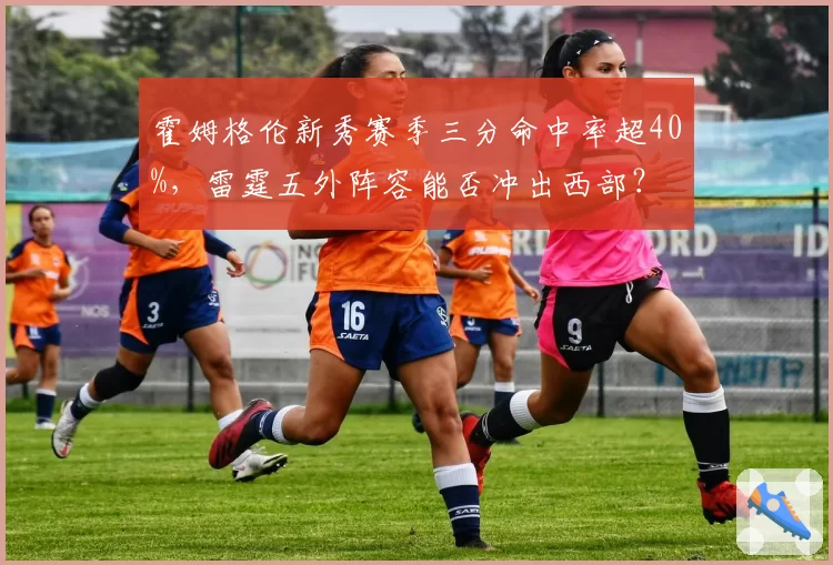 霍姆格伦新秀赛季三分命中率超40%，雷霆五外阵容能否冲出西部？