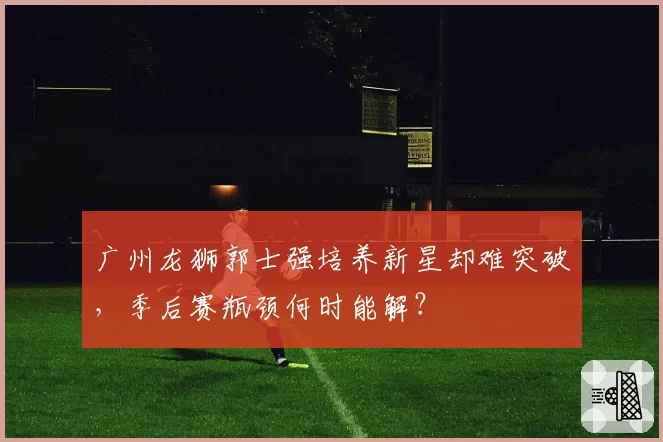 广州龙狮郭士强培养新星却难突破,季后赛瓶颈何时能解?