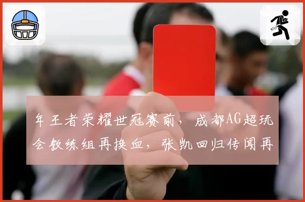 年王者荣耀世冠赛前,成都AG超玩会教练组再换血,张凯回归传闻再起