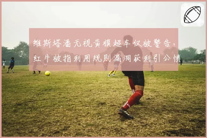 维斯塔潘无视黄旗超车仅被警告，红牛被指利用规则漏洞获利引公愤