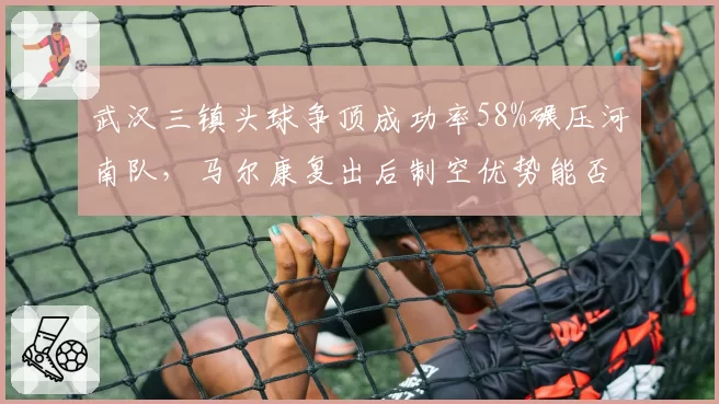 武汉三镇头球争顶成功率58%碾压河南队，马尔康复出后制空优势能否破解密集防守？