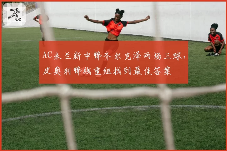 AC米兰新中锋齐尔克泽两场三球，皮奥利锋线重组找到最佳答案