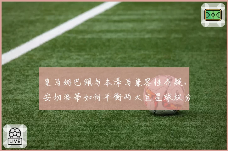 皇马姆巴佩与本泽马兼容性存疑,安切洛蒂如何平衡两大巨星球权分配
