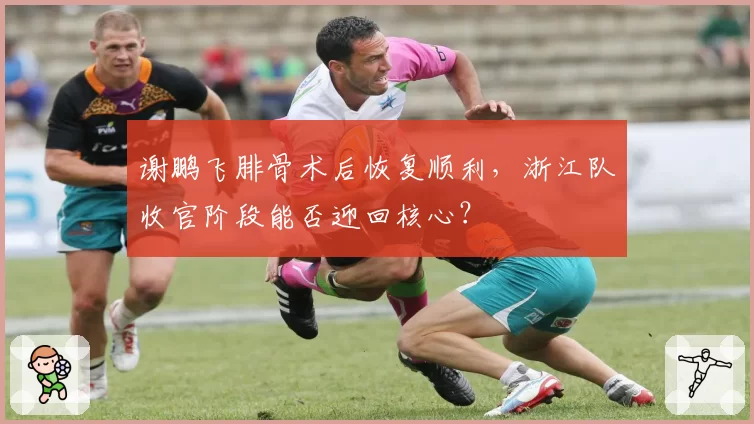 谢鹏飞腓骨术后恢复顺利,浙江队收官阶段能否迎回核心?