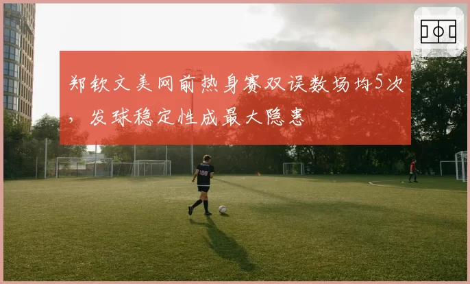 郑钦文美网前热身赛双误数场均5次，发球稳定性成最大隐患